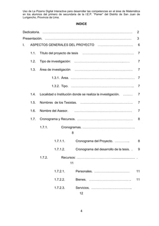 Uso de La Pizarra Digital Interactiva para desarrollar las competencias en el área de Matemática
en los alumnos del primero de secundaria de la I.E.P. “Pamer” del Distrito de San Juan de
Lurigancho, Provincia de Lima.
INDICE
Dedicatoria. ………………………………………………………………………… 2
Presentación. ……………………………………………………………………… 3
I. ASPECTOS GENERALES DEL PROYECTO …………………………… 6
1.1. Título del proyecto de tesis ………………………………………… 7
1.2. Tipo de investigación: ……………………………………….…… 7
1.3. Área de investigación ……………………………………………… 7
1.3.1. Área. …………………………………………………… 7
1.3.2. Tipo. ………………………………………………….. 7
1.4. Localidad o Institución donde se realiza la investigación. ……… 7
1.5. Nombres de los Tesistas. …………………………………………. 7
1.6. Nombre del Asesor. ……………………………………………… 7
1.7. Cronograma y Recursos. ……………………………………………. 8
1.7.1. Cronogramas. ………………………………………….
8
1.7.1.1. Cronograma del Proyecto. ………….. 8
1.7.1.2. Cronograma del desarrollo de la tesis. . 9
1.7.2. Recursos: …………………………….......................... .
11
1.7.2.1. Personales. …………………………… 11
1.7.2.2. Bienes. ………………………………. .. 11
1.7.2.3. Servicios. ………………………………..
12
4
 