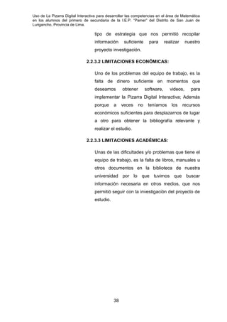 Uso de La Pizarra Digital Interactiva para desarrollar las competencias en el área de Matemática
en los alumnos del primero de secundaria de la I.E.P. “Pamer” del Distrito de San Juan de
Lurigancho, Provincia de Lima.
tipo de estrategia que nos permitió recopilar
información suficiente para realizar nuestro
proyecto investigación.
2.2.3.2 LIMITACIONES ECONÓMICAS:
Uno de los problemas del equipo de trabajo, es la
falta de dinero suficiente en momentos que
deseamos obtener software, videos, para
implementar la Pizarra Digital Interactiva; Además
porque a veces no teníamos los recursos
económicos suficientes para desplazarnos de lugar
a otro para obtener la bibliografía relevante y
realizar el estudio.
2.2.3.3 LIMITACIONES ACADÉMICAS:
Unas de las dificultades y/o problemas que tiene el
equipo de trabajo, es la falta de libros, manuales u
otros documentos en la biblioteca de nuestra
universidad por lo que tuvimos que buscar
información necesaria en otros medios, que nos
permitió seguir con la investigación del proyecto de
estudio.
38
 