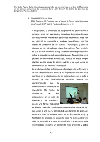 Uso de La Pizarra Digital Interactiva para desarrollar las competencias en el área de Matemática
en los alumnos del primero de secundaria de la I.E.P. “Pamer” del Distrito de San Juan de
Lurigancho, Provincia de Lima.
_____________________________
2. PRADAS MONTILLA, Silvia
2005, Cuaderno 10 Propuesta para el uso de la Pizarra digital Interactiva
con el modelo CAIT, Madrid, Fundación Encuentro, p. 10
Y en paralelo, la diversidad de adaptación del profesorado al
proceso: unos han avanzado y descubren lenguajes de autor
que les permiten realizar sus pequeños desarrollos; otros ven
en Internet la respuesta a muchas necesidades que les
creaba la utilización de las Nuevas Tecnologías; y otros ni
siquiera se han iniciado por diferentes motivos. Pero lo cierto
es que en este momento sí hay consenso entre el profesorado
sobre la importancia del uso de las Nuevas Tecnologías en el
proceso de enseñanza-aprendizaje, aunque no todos tengan
claridad en las ideas de cómo, cuándo y de qué forma se
deben utilizar las Nuevas Tecnologías.
La evolución de las aplicaciones educativas, de su formato o
de sus requerimientos técnicos ha impulsado también unos
cambios en la distribución de los ordenadores en el aula e
incluso de sus características técnicas. Hemos ido
comprendiendo que la
accesibilidad al ordenador es
importante. De hecho, la
distribución de los
ordenadores en el aula de
informática ha cambiado:
desde una forma tradicional
en hileras, hasta la comúnmente aceptada en forma de “U”,
con vistas a una mayor comodidad para la tarea del profesor,
tanto a la hora de enseñar como en su función de apoyo y
facilitador del proceso. El siguiente paso ha sido cambiar del
aula de informática al aula informatizada. La expresión aula
informatizada encierra un contenido más profundo y sobre
42
 