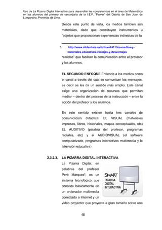 Uso de La Pizarra Digital Interactiva para desarrollar las competencias en el área de Matemática
en los alumnos del primero de secundaria de la I.E.P. “Pamer” del Distrito de San Juan de
Lurigancho, Provincia de Lima.
Desde este punto de vista, los medios también son
materiales, dado que constituyen instrumentos u
“objetos que proporcionan experiencias indirectas de la
5. http://www.slideshare.net/chavo2411/los-medios-y-
materiales-educativos-ventajas-y-desventajas
realidad” que facilitan la comunicación entre el profesor
y los alumnos.
EL SEGUNDO ENFOQUE Entiende a los medios como
el canal a través del cual se comunican los mensajes,
es decir se les da un sentido más amplio. Este canal
exige una organización de recursos que permitan
mediar – dentro del proceso de la instrucción – entre la
acción del profesor y los alumnos.
En este sentido existen hasta tres canales de
comunicación didáctica: EL VISUAL (materiales
impresos, libros, historiales, mapas conceptuales, etc)
EL AUDITIVO (palabra del profesor, programas
radiales, etc) y el AUDIOVISUAL (el software
computarizado, programas interactivos multimedia y la
televisión educativa)
2.3.2.3. LA PIZARRA DIGITAL INTERACTIVA
La Pizarra Digital, en
palabras del profesor
Peré Marques6
, es un
sistema tecnológico que
consiste básicamente en
un ordenador multimedia
conectado a Internet y un
video proyector que proyecta a gran tamaño sobre una
45
 
