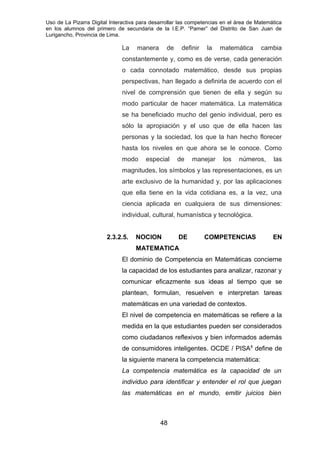 Uso de La Pizarra Digital Interactiva para desarrollar las competencias en el área de Matemática
en los alumnos del primero de secundaria de la I.E.P. “Pamer” del Distrito de San Juan de
Lurigancho, Provincia de Lima.
La manera de definir la matemática cambia
constantemente y, como es de verse, cada generación
o cada connotado matemático, desde sus propias
perspectivas, han llegado a definirla de acuerdo con el
nivel de comprensión que tienen de ella y según su
modo particular de hacer matemática. La matemática
se ha beneficiado mucho del genio individual, pero es
sólo la apropiación y el uso que de ella hacen las
personas y la sociedad, los que la han hecho florecer
hasta los niveles en que ahora se le conoce. Como
modo especial de manejar los números, las
magnitudes, los símbolos y las representaciones, es un
arte exclusivo de la humanidad y, por las aplicaciones
que ella tiene en la vida cotidiana es, a la vez, una
ciencia aplicada en cualquiera de sus dimensiones:
individual, cultural, humanística y tecnológica.
2.3.2.5. NOCION DE COMPETENCIAS EN
MATEMATICA
El dominio de Competencia en Matemáticas concierne
la capacidad de los estudiantes para analizar, razonar y
comunicar eficazmente sus ideas al tiempo que se
plantean, formulan, resuelven e interpretan tareas
matemáticas en una variedad de contextos.
El nivel de competencia en matemáticas se refiere a la
medida en la que estudiantes pueden ser considerados
como ciudadanos reflexivos y bien informados además
de consumidores inteligentes. OCDE / PISA8
define de
la siguiente manera la competencia matemática:
La competencia matemática es la capacidad de un
individuo para identificar y entender el rol que juegan
las matemáticas en el mundo, emitir juicios bien
48
 