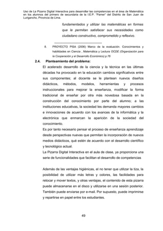 Uso de La Pizarra Digital Interactiva para desarrollar las competencias en el área de Matemática
en los alumnos del primero de secundaria de la I.E.P. “Pamer” del Distrito de San Juan de
Lurigancho, Provincia de Lima.
fundamentados y utilizar las matemáticas en formas
que le permitan satisfacer sus necesidades como
ciudadano constructivo, comprometido y reflexivo.
__________________________
8. PROYECTO PISA (2006) Marco de la evaluación. Conocimientos y
habilidades en Ciencia , Matemática y Lectura OCDE (Organización para
la Cooperación y el Desarrollo Económico) p.76
2.4. Planteamiento del problema:
El acelerado desarrollo de la ciencia y la técnica en las últimas
décadas ha provocado en la educación cambios significativos entre
sus componentes; al docente se le plantean nuevos diseños
didácticos, métodos, modelos, herramientas y procesos
instruccionales para mejorar la enseñanza, modificar la forma
tradicional de enseñar por otra más novedosa basada en la
construcción del conocimiento por parte del alumno; a las
instituciones educativas, la sociedad les demanda mayores cambios
e innovaciones de acuerdo con los avances de la informática y la
electrónica que enmarcan la aparición de la sociedad del
conocimiento.
Es por tanto necesario pensar el proceso de enseñanza aprendizaje
desde perspectivas nuevas que permitan la incorporación de nuevos
medios didácticos, qué estén de acuerdo con el desarrollo científico
y tecnológico actual.
La Pizarra Digital Interactiva en el aula de clase, ya proporciona una
serie de funcionalidades que facilitan el desarrollo de competencias
Además de las ventajas higiénicas, el no tener que utilizar la tiza, la
posibilidad de utilizar más letras y colores, las facilidades para
retocar y mover textos, y otras ventajas, el contenido de esta pizarra
puede almacenarse en el disco y utilizarse en una sesión posterior.
También puede enviarse por e-mail. Por supuesto, puede imprimirse
y repartirse en papel entre los estudiantes.
49
 