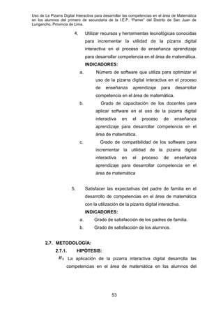 Uso de La Pizarra Digital Interactiva para desarrollar las competencias en el área de Matemática
en los alumnos del primero de secundaria de la I.E.P. “Pamer” del Distrito de San Juan de
Lurigancho, Provincia de Lima.
4. Utilizar recursos y herramientas tecnológicas conocidas
para incrementar la utilidad de la pizarra digital
interactiva en el proceso de enseñanza aprendizaje
para desarrollar competencia en el área de matemática.
INDICADORES:
a. Número de software que utiliza para optimizar el
uso de la pizarra digital interactiva en el proceso
de enseñanza aprendizaje para desarrollar
competencia en el área de matemática.
b. Grado de capacitación de los docentes para
aplicar software en el uso de la pizarra digital
interactiva en el proceso de enseñanza
aprendizaje para desarrollar competencia en el
área de matemática.
c. Grado de compatibilidad de los software para
incrementar la utilidad de la pizarra digital
interactiva en el proceso de enseñanza
aprendizaje para desarrollar competencia en el
área de matemática
5. Satisfacer las expectativas del padre de familia en el
desarrollo de competencias en el área de matemática
con la utilización de la pizarra digital interactiva.
INDICADORES:
a. Grado de satisfacción de los padres de familia.
b. Grado de satisfacción de los alumnos.
2.7. METODOLOGÍA:
2.7.1. HIPÓTESIS:
La aplicación de la pizarra interactiva digital desarrolla las
competencias en el área de matemática en los alumnos del
53
 