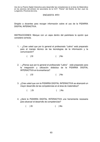 Uso de La Pizarra Digital Interactiva para desarrollar las competencias en el área de Matemática
en los alumnos del primero de secundaria de la I.E.P. “Pamer” del Distrito de San Juan de
Lurigancho, Provincia de Lima.
ENCUESTA Nº01
Dirigido a docentes para recoger información sobre el uso de la PIZARRA
DIGITAL INTERACTIVA.
INSTRUCCIONES: Marque con un aspa dentro del paréntesis la opción que
considere correcta.
1. - ¿Cree usted que por lo general el profesorado “Latino” está preparado
para el manejo técnico de las tecnologías de la información y la
comunicación?
( ) Sí ( ) No
2. - ¿Piensa que por lo general el profesorado “Latino” está preparado para
la integración y utilización didáctica de la PIZARRA DIGITAL
INTERACTIVA en la enseñanza?
( ) Sí ( ) No
3. ¿Cree usted que con la PIZARRA DIGITAL INTERACTIVA se alcanzará un
mayor desarrollo de las competencias en el área de matemática?
( ) Sí ( ) No
4. ¿Será la PIZARRA DIGITAL INTERACTIVA una herramienta necesaria
para alcanzar el desarrollo de competencias?
( ) Sí ( ) No
63
 