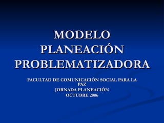 MODELO PLANEACIÓN PROBLEMATIZADORA FACULTAD DE COMUNICACIÓN SOCIAL PARA LA PAZ JORNADA PLANEACIÓN OCTUBRE 2006 