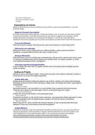 Contato na Empresa
   Responsável/Aprovação
   Equipe

 Expectativas do Cliente
Dados importantes para serem coletados junto ao cliente, quais suas necessidades, o que ele
pretende atingir.

  Objetivo Principal e Secundários
O projeto sempre tem vários objetivos. Tentar hierarquizar, criar um ponto de maior peso e definir
os pontos secundários. Esta fase é fundamental, pois encher a página com tudo que o cliente
deseja não gerará resultados, crie hierarquias de objetivos, o que for de maior relevância
aparecerá e encontre soluções para os pontos secundários, se estes forem realmente necessários.

  Formas de Utilização
Para que irá servir o projeto. Ele será pontual, para uma campanha, ou terá longo prazo?

  Diferencial a ser explorado
Neste ponto entra o que o cliente acha ser o diferencial dele, e cabe ao planner estudar e
questionar, se aquele diferencial tem valor para o usuário online.

  Serviços Oferecidos
Esta parte serve como um sumário para o planejamento, até que ponto o planner deve atuar, quais
os serviços contratados pelo cliente. Apenas uma análise inicial, um projeto completo, ou ainda
uma análise de presença online e estratégica?

   Instruções específicas/obrigatoriedades
O que o cliente não “abre mão” no projeto, também serve como ponto para anotações que irão
ajudar na defesa.

 Análise do Projeto
Saindo um pouco da coleta de dados, vamos para uma parte mais analítica, utilizando os dados e
cruzando com as novas informações adquiridas.

   Análise Web sites
Análise geral aproveitando dados dos gestores, de usuários, clientes e do próprio planner/equipe.
Identifique os pontos fracos e fortes, do layout, código, peso, formatação dos textos, organização e
interatividade.
    Empresa Atual
Necessário estudar o site que está no ar, como também toda a presença online da empresa.
Pergunte para o gestor se ele sente algum retorno, se ele ganha algo com a ação.
    Concorrentes Diretos
Análise dos concorrentes diretos e suas presenças online.
    Boas práticas
Empresas que podem ou não ser do mesmo segmento, mas apresentam ações relevantes no meio
digital e que podem servir de referência para o projeto. Lembrar de colocar a justificativa.
    Oportunidades
Resumo do planner, após a análise das diversas variáveis. O que a empresa pode fazer para
destacar? O que seus concorrentes ainda não enxergaram?

   Análise Métricas
O estudo de métricas é algo de fundamental importância dentro da área, ela serve para definir e
reforçar as decisões a serem tomadas. A vezes a decisão entre fazer um site de um jeito ou de
outro, depende do que as métricas falam sobre o seu usuário para maiores informações:
http://pt.wikipedia.org/wiki/Web_analytics http://www.metricasbrasil.com.br/wp-
content/uploads/2008/12/iab-brasil-glossario-de-metricas-e-midias-interativas.pdf
 