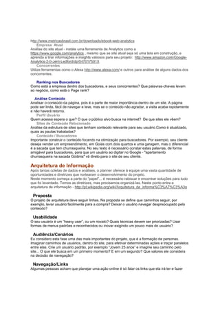 http://www.metricasbrasil.com.br/downloads/ebook-web-analytics
     Empresa Atual
Análise do site atual - instale uma ferramenta de Analytics como a
https://www.google.com/analytics , mesmo que se site atual seja só uma tela em construção, e
aprenda a tirar informações e insights valiosos para seu projeto: http://www.amazon.com/Google-
Analytics-2-0-Jerri-Ledford/dp/047017501X
     Concorrentes
Utilize ferramentas como o Alexa http://www.alexa.com/ e outros para análise de alguns dados dos
concorrentes.

   Ranking nos Buscadores
Como está a empresa dentro dos buscadores, e seus concorrentes? Que palavras-chaves levam
ao negócio, como está o Page rank?

  Análise Conteúdo
Analisar o conteúdo da página, pois é a parte de maior importância dentro de um site. A página
pode ser linda, fácil de navegar e leve, mas se o conteúdo não agradar, a visita acaba rapidamente
e não haverá retorno.
    Perfil Usuário
Quem acessa espera o que? O que o público alvo busca na internet? De que sites ele vêem?
    Sites de Conteúdo Relacionado
Análise da estrutura de sites que tenham conteúdo relevante para seu usuário.Como é atualizado,
quais as pautas trabaladas?
    Conteúdo / Buscadores
Importante construir o conteúdo focando na otimização para buscadores. Por exemplo, seu cliente
deseja vender um empreendimento, em Goiás com dois quartos e uma garagem, mas o diferencial
é a sacada que tem churrasqueira. No seu texto é necessário constar estas palavras, de forma
amigável para buscadores, para que um usuário ao digitar no Google - "apartamento
churrasqueira na sacada Goiânia" vá direto para o site de seu cliente.

Arquitetura de Informação
Após tantas coletas de dados e análises, o planner oferece à equipe uma vasta quantidade de
oportunidades e diretrizes que nortearam o desenvolvimento do projeto.
Neste momento começa a parte do “papel”... é necessário rabiscar e encontrar soluções para tudo
que foi levantado. Temos as diretrizes, mas precisamos organizá-las. Neste ponto entra a
arquitetura de informação - http://pt.wikipedia.org/wiki/Arquitetura_de_informa%C3%A7%C3%A3o

 Proposta
O projeto de arquitetura deve seguir linhas. Na proposta se define que caminhos seguir, por
exemplo, levar usuário facilmente para a compra? Deixar o usuário navegar despreocupado pelo
conteúdo?

 Usabilidade
O seu usuário é um “heavy user”, ou um novato? Quais técnicas devem ser priorizadas? Usar
formas de menus padrões e reconhecidos ou inovar exigindo um pouco mais do usuário?

 Audiência/Cenários
Eu considero esta fase uma das mais importantes do projeto, que é a formação de personas.
Imaginar caminhos de usuários, dentro do site, para efetivar determinadas ações e traçar paralelos
entre elas. Crie um usuário padrão, por exemplo “Jovem 25 anos” e imagine seu caminho pelo
site... O que ele busca em um primeiro momento? E em um segundo? Que valores ele considera
na decisão de navegação?

 Navegação/Links
Algumas pessoas acham que planejar uma ação online é só falar os links que ela irá ter e fazer
 