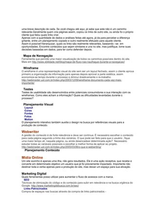 uma breve descrição de cada. Se você chegou até aqui, já sabe que este não é um caminho
relevante.Geralmente quem cria páginas assim, copiou os links de outro site, ou ainda foi o próprio
cliente que falou quais links criar.
Apenas com a quantidade de dados e análises feitas até agora, já da para perceber a diferença
gritante, entre um planejamento copiado e outro realmente efetuado para aquele cliente.
Assim é possível hierarquizar, quais os links são realmente relevantes, baseando –se em
oportunidades. Encontre conteúdos que sejam similares e una no site, mas justifique, tome suas
decisões baseadas em dados, para ter como defender depois.

 Mapa de Navegação
Ferramenta que permite uma maior visualização de todos os caminhos possíveis dentro do site.
Mais em http://www.xbilidade.net/blog/mapa-de-fluxo-nao-naufrague-durante-a-navegacao/

 Wireframe
O wireframe é uma representação visual do site sem ser um layout fechado, assim o cliente aprova
primeiro a organização da informação para apenas depois aprovar a parte estética, assim
economiza-se tempo durante o processo e diminui drasticamente o re-trabalho.
http://webinsider.uol.com.br/index.php/2003/12/09/wireframe-documento-cada-vez-mais-
importante/

 Testes
Testes de usabilidade são desenvolvidos entre potenciais consumidores e sua interação com os
wireframes. Como eles acham a informação? Quais as dificuldades levantadas durante o
processo?

 Planejamento Visual
  Layout
  Cores
  Fontes
  Fotos
  Motion
O planejamento interativo também auxilia o design na busca por referências visuais para a
produção de conteúdo.

Webwriter
A gestão do conteúdo é de forte relevância e deve ser contínua. È necessário escolher o conteúdo
para cada página seguindo a linha dos cenários. O que pode ser feito para que o usuário , fique
uma maior tempo ali, naquela página, ou ainda desencadear determinada ação? Necessário
estudar todas as variáveis possíveis e escolher a melhor forma de aplicar ao projeto.
http://webinsider.uol.com.br/index.php/2005/03/06/o-que-e-webwriting/
  Planejamento Conteúdo

Mídia Online
Um site sozinho é apenas uma ilha, não gera resultados. Ele é uma ação receptiva, que recebe e
converte em determinado objetivo um usuário que já foi previamente impactado. Importante não
destinar toda a verba apenas para a produção do site, mas deixar um espaço para sua ativação.

Marketing Digital
Quais ferramentas posso utilizar para aumentar o fluxo de acessos com a marca.
 SEO
Técnicas de otimização do código e do conteúdo para subir em relevância e na busca orgânica do
Google. http://www.marketingdebusca.com.br/seo/
 Links Patrocinados
Compra de espaços nas buscas através da compra de links patrocinados -
 