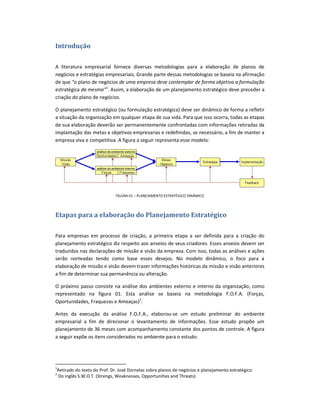 Introdução

A literatura empresarial fornece diversas metodologias para a elaboração de planos de
negócios e estratégias empresariais. Grande parte dessas metodologias se baseia na afirmação
de que “o plano de negócios de uma empresa deve contemplar de forma objetiva a formulação
estratégica da mesma”1. Assim, a elaboração de um planejamento estratégico deve preceder a
criação do plano de negócios.

O planejamento estratégico (ou formulação estratégica) deve ser dinâmico de forma a refletir
a situação da organização em qualquer etapa de sua vida. Para que isso ocorra, todas as etapas
de sua elaboração deverão ser permanentemente confrontadas com informações retiradas da
implantação das metas e objetivos empresarias e redefinidas, se necessário, a fim de manter a
empresa viva e competitiva. A figura a seguir representa esse modelo:




                                FIGURA 01 – PLANEJAMENTO ESTRATÉGICO DINÂMICO




Etapas para a elaboração do Planejamento Estratégico

Para empresas em processo de criação, a primeira etapa a ser definida para a criação do
planejamento estratégico diz respeito aos anseios de seus criadores. Esses anseios devem ser
traduzidos nas declarações de missão e visão da empresa. Com isso, todas as análises e ações
serão norteadas tendo como base esses desejos. No modelo dinâmico, o foco para a
elaboração de missão e visão devem trazer informações históricas da missão e visão anteriores
a fim de determinar sua permanência ou alteração.

O próximo passo consiste na análise dos ambientes externo e interno da organização, como
representado na figura 01. Esta análise se baseia na metodologia F.O.F.A. (Forças,
Oportunidades, Fraquezas e Ameaças)2.

Antes da execução da análise F.O.F.A., elaborou-se um estudo preliminar do ambiente
empresarial a fim de direcionar o levantamento de informações. Esse estudo propõe um
planejamento de 36 meses com acompanhamento constante dos pontos de controle. A figura
a seguir expõe os itens considerados no ambiente para o estudo:




1
    Retirado do texto do Prof. Dr. José Dornelas sobre planos de negócios e planejamento estratégico
2
    Do inglês S.W.O.T. (Strengs, Weaknesses, Opportunities and Threats)
 
