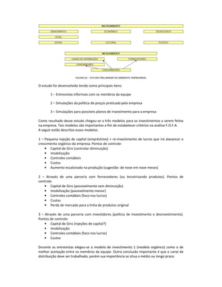 FIGURA 02 – ESTUDO PRELIMINAR DO AMBIENTE EMPRESARIAL

O estudo foi desenvolvido tendo como principais itens:

       1 – Entrevistas informais com os membros da equipe

       2 – Simulações da política de preços praticada pela empresa

       3 – Simulações para possíveis planos de investimento para a empresa

Como resultado desse estudo chegou-se a três modelos para os investimentos a serem feitos
na empresa. Tais modelos são importantes a fim de estabelecer critérios na análise F.O.F.A.
A seguir estão descritos esses modelos:

1 – Pequena injeção de capital (empréstimo) + re-investimento de lucros que irá alavancar o
crescimento orgânico da empresa. Pontos de controle:
    • Capital de Giro (controlar diminuição)
    • Imobilização
    • Controles contábeis
    • Custos
    • Aumento escalonado na produção (sugestão: de nove em nove meses)

2 – Através de uma parceria com fornecedores (ou terceirizando produtos). Pontos de
controle:
    • Capital de Giro (possivelmente sem diminuição)
    • Imobilização (possivelmente menor)
    • Controles contábeis (foco nos lucros)
    • Custos
    • Perda de mercado para a linha de produtos original

3 – Através de uma parceria com investidores (política de investimento e desinvestimento).
Pontos de controle:
    • Capital de Giro (injeções de capital?)
    • Imobilização
    • Controles contábeis (foco nos lucros)
    • Custos

Durante as entrevistas elegeu-se o modelo de investimento 1 (modelo orgânico) como o de
melhor aceitação entre os membros da equipe. Outra conclusão importante é que o canal de
distribuição deve ser trabalhado, porém sua importância se situa a médio ou longo prazo.
 