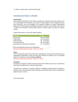 1 – Refazer o estudo sobre o Canal de Distribuição
...


Considerações finais e adendos

Investimentos
Como citado anteriormente, foram feitas simulações de investimento para dois cenários: Um
com a participação de investidores e outro para o modelo orgânico. Estas simulações serviram
para demonstrar que uma abordagem com pequenas injeções de capital (empréstimos)
podem surtir efeito, desde que a produção seja igual ou superior a da simulação. Para saber se
o modelo está realmente surtindo efeito devem-se verificar todos os pontos de controle
citados.

A seguir descrevemos o resumo do modelo orgânico:

Descrição                                            Valor
Total Custos                                         R$ x.xxx.xxx,00
Total Vendas                                         R$ x.xxx.xxx,00
Total Contratos                                      R$ xxx.xxx,00
Faturamento Bruto                                    R$ x.xxx.xxx,00
Lucro Bruto (sem apuração de impostos)               R$ xxx.xxx,00

Obs.: Acumulado 36 meses sem re-investimento
[valores removidos devido ao sigilo – Nota Luiz F. Bozo]

Preços
Para a formação de preços foram feitas três simulações que serviram como estímulo para as
modificações implantadas na base de cálculo dos impostos. As planilhas com as simulações
podem ser conferidas no arquivo Plan_Est_2008.xls.
[planilha removida devido ao sigilo – Nota Luiz F. Bozo]

Conclusões
O empenho da equipe na criação do presente documento reflete nossa crença na importância
desse tipo de trabalho para o sucesso da organização.

Acredito que os esforços no sentido de melhorar a fidelidade do planejamento estratégico e
aplicá-lo no dia a dia da empresa farão a diferença no sentido de obter os bons resultados que
esperamos para a mesma.



Luiz Francisco Bozo
 