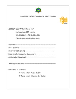 DADOS DE IDENTIFICAÇÃO DA INSTITUIÇÃO




1. ESCOLA: EEEFM “Cantinho do Céu”

            Rua Paulo Leal, 357 – Centro

            CEP: 76.801-094; FONE: 3216-5311

            E-MAIL: tvescolaro@yahoo.com.br



2. Diretora: ----------------------------------------------------------------

3. Vice-Diretora: ---------------------------------------------------------

4. Secretário (da Escola): -----------------------------------------------

5. Coordenador Pedagógico (Supervisor): --------------------------------

6. Orientador Educacional:------------------------------------------------



7. Psicólogo Educacional:--------------------------------------------------



8. Professor de Telessala:

                 1º Turno - Aliete Pessoa da Silva

                 2º Turno - Suely Belarmino dos Santos
 
