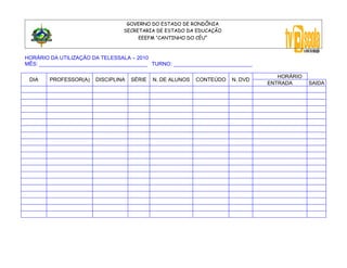 GOVERNO DO ESTADO DE RONDÔNIA
                                 SECRETARIA DE ESTADO DA EDUCAÇÃO
                                      EEEFM “CANTINHO DO CÉU”



HORÁRIO DA UTILIZAÇÃO DA TELESSALA – 2010
MÊS: _____________________________________ TURNO: ___________________________

                                                                                   HORÁRIO
 DIA    PROFESSOR(A)   DISCIPLINA   SÉRIE   N. DE ALUNOS   CONTEÚDO   N. DVD
                                                                                ENTRADA      SAIDA
 