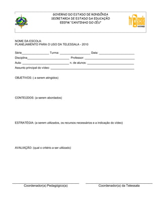 GOVERNO DO ESTADO DE RONDÔNIA
                             SECRETARIA DE ESTADO DA EDUCAÇÃO
                                  EEEFM “CANTINHO DO CÉU”




 NOME DA ESCOLA:
 PLANEJAMENTO PARA O USO DA TELESSALA - 2010

 Série_________________ Turma: ___________________ Data: ______________________
 Disciplina__________________________ Professor: _______________________________
 Aula: _____________________________ n. de alunos: _____________________________
 Assunto principal do vídeo: ____________________________________________________


 OBJETIVOS: ( a serem atingidos)




 CONTEÚDOS: (a serem abordados)




 ESTRATÉGIA: (a serem utilizados, os recursos necessários e a indicação do vídeo)




 AVALIAÇÃO: (qual o critério a ser utilizado)




______________________________________               ______________________________________
       Coordenador(a) Pedagógico(a)                         Coordenador(a) da Telessala
 