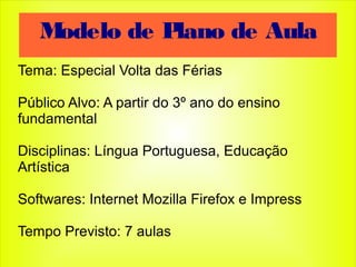 Tema: Especial Volta das Férias
Público Alvo: A partir do 3º ano do ensino
fundamental
Disciplinas: Língua Portuguesa, Educação
Artística
Softwares: Internet Mozilla Firefox e Impress
Tempo Previsto: 7 aulas
Modelo de Plano de Aula
 