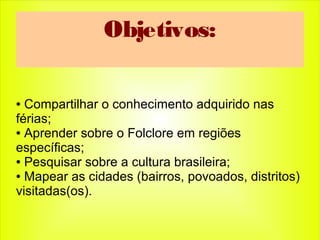 Objetivos:
● Compartilhar o conhecimento adquirido nas
férias;
● Aprender sobre o Folclore em regiões
específicas;
● Pesquisar sobre a cultura brasileira;
● Mapear as cidades (bairros, povoados, distritos)
visitadas(os).
 