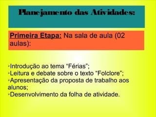 ➢Introdução ao tema “Férias”;
➢Leitura e debate sobre o texto “Folclore”;
➢Apresentação da proposta de trabalho aos
alunos;
➢Desenvolvimento da folha de atividade.
Planejamento das Atividades:
Primeira Etapa: Na sala de aula (02
aulas):
 