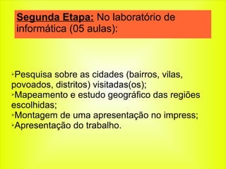 ➢Pesquisa sobre as cidades (bairros, vilas,
povoados, distritos) visitadas(os);
➢Mapeamento e estudo geográfico das regiões
escolhidas;
➢Montagem de uma apresentação no impress;
➢Apresentação do trabalho.
Segunda Etapa: No laboratório de
informática (05 aulas):
 