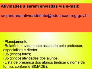 ➢Planejamento;
➢Relatório devidamente assinado pelo professor,
especialista e diretor;
➢05 (cinco) fotos;
➢05 (cinco) atividades dos alunos;
➢Lista de presença dos alunos (indicar o nome da
turma, conforme SIMADE).
Atividades a serem enviadas via e-mail:
srejanuaria.atividadesnte@educacao.mg.gov.br
 