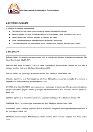 União Cearense das Associações de Ensino Superior
2. SISTEMAS DE AVALIAÇÃO
___________________________________________________________________________________________
A avaliação do conteúdo compreenderá:
• Participação em aula (aluno-tribuna, presença, leituras, discussões) (individual)
• Resumos, Análise de casos. Trabalhos acadêmicos; Dinâmicas em classe (individuais ou em grupo)
• Projeto de Pesquisa, Pesquisa, Relatório de Pesquisa (em dupla)
• Prova, com modalidades de questões distintas (subjetivas e descritivas)
• O processo de cálculo das notas será de acordo com as normas definidas pela instituição – UNICE
____________________________________________________________________________________________
3. BIBLIOGRAFIA
____________________________________________________________________________________________
BARAAS, Robert. Os cientistas precisam escrever: guia de redação para cientistas, engenheiros e estudantes. São
Paulo: T.A. Queiroz, EDUSP, 1979.
BARROS, Aidil Jesus da Silveira; LEHFELD, Neide. Fundamentos da metodologia científica: um guia para a
iniciação científica. 2 ed. ampl. São Paulo:Makron Books, 2000.
CERVO, Amado Luiz. Metodologia do trabalho científico. 5 ed. São Paulo: Prentice Hall, 2000.
GRANJA, Elza Corrêa et.al. Normalização de referências bibliográficas: manual de orientação. 3 ed. revisada e
ampliada. São Paulo: Instituto de Psicologia da USP, 1997.
LAKATOS, Eva Maria; MARCONI, Marina de Andrade. Metodologia do trabalho científico: procedimentos básicos,
pesquisa bibliográfica, projeto e relatório, publicações e trabalhos científicos. 5 ed. revisada e ampliada. São Paulo:
Atlas, 2001.
LUCKESI, Cipriano et.al. Fazer Universidade: uma proposta metodológica. 10 ed. São Paulo: Cortez, 1998.
SALOMAN, Délcio Vieira. Como fazer uma monografia. 9 ed. São Paulo: Martins Fontes, 1999.
SALVADOR, Ângela Domingos. Métodos e técnicas de pesquisa bibliográfica: elaboração de trabalhos científicos. 8
ed. Porto Alegre: Sulina, 1980.
SEVERINO, Antônio Joaquim. Metodologia do trabalho científico. 21 ed. revisada e ampliada. São Paulo: Cortez,
2000.
4
 