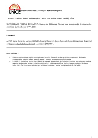União Cearense das Associações de Ensino Superior
TRUJILLO FERRARI, Afonso. Metodologia da Ciência. 3 ed. Rio de Janeiro: Kennedy, 1974.
UNIVERSIDADE FEDERAL DO PARANÁ. Sistema de Bibliotecas. Normas para apresentação de documentos
científicos. Curitiba: Ed. da UFPR, 2001.
____________________________________________________________________________________________
4. FONTES
___________________________________________________________________________________________
ALVEA, Maria Bernardes Martins; ARRUDA, Suzana Margareth. Como fazer referências bibliográficas. Disponível
em http://www.bu.ufsc.br/framerefer.html . Acesso em 24/03/2001.
____________________________________________________________________________________________
OBSERVAÇÕES
• Recursos Institucionais: quadro; pincéis de escrever, com tinta azul, preta e vermelha; retroprojetor; lâminas de
transparências; televisor; vídeo; ponto de acesso à Internet; laboratório microinformática.
• LAKATOS, Eva Maria; MARCONI, Marina de Andrade. Metodologia do Trabalho Científico: procedimentos básicos,
pesquisa bibliográfica, projeto e relatório, publicações e trabalhos científicos. 5 ed. revisada e ampliada. São Paulo:
Atlas, 2001. É o Livro-texto sugerido para atividades em classe e para as avaliações do 1NP, 2NP e EF.
5
 