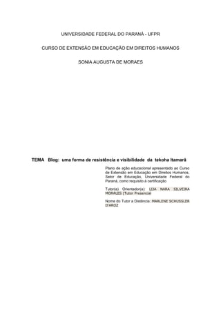 UNIVERSIDADE FEDERAL DO PARANÁ - UFPR
CURSO DE EXTENSÃO EM EDUCAÇÃO EM DIREITOS HUMANOS
SONIA AUGUSTA DE MORAES
TEMA Blog: uma forma de resistência e visibilidade da tekoha Itamarã
Plano de ação educacional apresentado ao Curso
de Extensão em Educação em Direitos Humanos,
Setor de Educação, Universidade Federal do
Paraná, como requisito à certificação
Tutor(a) Orientador(a): LIJA NARA SILVEIRA
MORALES (Tutor Presencial
Nome do Tutor a Distância: MARLENE SCHUSSLER
D'AROZ
 