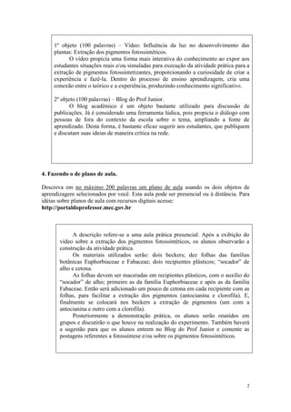 1º objeto (100 palavras) – Vídeo: Influência da luz no desenvolvimento das
     plantas: Extração dos pigmentos fotossintéticos.
           O vídeo propicia uma forma mais interativa do conhecimento ao expor aos
     estudantes situações reais e/ou simuladas para execução da atividade prática para a
     extração de pigmentos fotossintetizantes, proporcionando a curiosidade de criar a
     experiência e fazê-la. Dentro do processo de ensino aprendizagem, cria uma
     conexão entre o teórico e a experiência, produzindo conhecimento significativo.

     2º objeto (100 palavras) – Blog do Prof Junior.
            O blog acadêmico é um objeto bastante utilizado para discussão de
     publicações. Já é considerado uma ferramenta lúdica, pois propicia o diálogo com
     pessoas de fora do contexto da escola sobre o tema, ampliando a fonte de
     aprendizado. Desta forma, é bastante eficaz sugerir aos estudantes, que publiquem
     e discutam suas ideias de maneira crítica na rede.




4. Fazendo o de plano de aula.

Descreva em no máximo 200 palavras um plano de aula usando os dois objetos de
aprendizagem selecionados por você. Esta aula pode ser presencial ou à distância. Para
idéias sobre planos de aula com recursos digitais acesse:
http://portaldoprofessor.mec.gov.br



             A descrição refere-se a uma aula prática presencial. Após a exibição do
       vídeo sobre a extração dos pigmentos fotossintéticos, os alunos observarão a
       construção da atividade prática.
             Os materiais utilizados serão: dois beckers; dez folhas das famílias
       botânicas Euphorbiaceae e Fabaceae; dois recipientes plásticos; “socador” de
       alho e cetona.
             As folhas devem ser maceradas em recipientes plásticos, com o auxílio do
       “socador” de alho; primeiro as da família Euphorbiaceae e após as da família
       Fabaceae. Então será adicionado um pouco de cetona em cada recipiente com as
       folhas, para facilitar a extração dos pigmentos (antocianina e clorofila). E,
       finalmente se colocará nos beckers a extração de pigmentos (um com a
       antocianina e outro com a clorofila).
             Posteriormente a demonstração prática, os alunos serão reunidos em
       grupos e discutirão o que houve na realização do experimento. Também haverá
       a sugestão para que os alunos entrem no Blog do Prof Junior e comente as
       postagens referentes a fotossíntese e/ou sobre os pigmentos fotossintéticos.




                                                                                      2
 
