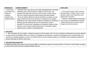 INTRODUÇÃO DESENVOLVIMENTO CONCLUSÃO
Como a aula
será iniciada? Uma
revisão dos
conteúdos
passados? Uma
situação problema?
Depois de iniciar a aula, seja com uma revisão, seja apresentando uma situação
problemática para os alunos pensarem e resolverem ao final da aula, você
(professor) deve desenvolver a aula. Aqui, você irá, de fato, conduzir a aula de
modo que os objetivos específicos traçados anteriormente sejam atendidos.
Se um dos objetos é diferenciar arranjo de combinação, por exemplo, uma das
etapas do desenvolvimento da aula, poderá ser a exposição de duas situações
problemáticas onde os alunos deverão compará-las e estabelecer as semelhanças e
diferenças entre elas. Perguntas tais como: Em qual das duas a ordem é
importante? Em qual das duas há repetições de combinações? poderão ser feitas
para levar o aluno a pensar na diferença entre arranjo e combinação e chegar a
resposta sem que o professor a faça explicitamente.
Como você irá concluir a aula? O que será
feito para finalizar o conteúdo, resumir o que foi
ensinado e avaliar o que foi aprendido e se os
objetivos foram cumpridos?
Resolver a situação problema apresentada no
início da aula é uma possibilidade de conclusão.
Também poderá ser feito uma breve revisão e
entrega de uma lista de exercícios.
4. AVALIAÇÃO
 Não é interessante, tão pouco didático, o professor ter apenas um modo de avaliar o aluno. Por isso, é importante e fundamental que aqui esteja explicitado
ao menos dois tipos de avaliações. Pode ser, por exemplo, uma avaliação do comportamento, envolvimento e participação do aluno ao longo da aula, o que
caracteriza uma avaliação qualitativa e contínua, como também pode ser incluída a avalição quantitativa, com atividades escritas, realização de trabalhos de
pesquisa, elaboração de relatórios, dentre outras.
5. INDICAÇÕES BIBLIOGRÁFICAS
As referências precisam estar de acordo com as normas da ABNT e é importante que sejam as mais atuais possíveis. É útil inserir em cada indicação, as páginas
e o volume do livro onde se encontra o conteúdo abordado nesta aula.
 