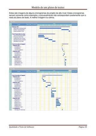 Modelo de um plano de testes
Qualidade e Teste de Software Página 10
Estas são imagens de alguns cronogramas de projeto de alto nível. Estes cronogramas
servem somente como exemplos, e provavelmente não correspondem exatamente com o
resto do plano de teste. A melhor imagem é a última.
 
