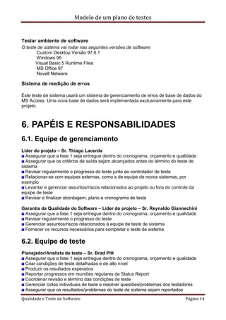 Modelo de um plano de testes
Qualidade e Teste de Software Página 14
Testar ambiente de software
O teste de sistema vai rodar nas seguintes versões de software:
Custom Desktop Versão 97.0.1
Windows 95
Visual Basic 5 Runtime Files
MS Office 97
Novell Netware
Sistema de medição de erros
Este teste de sistema usará um sistema de gerenciamento de erros de base de dados do
MS Access. Uma nova base de dados será implementada exclusivamente para este
projeto.
6. PAPÉIS E RESPONSABILIDADES
6.1. Equipe de gerenciamento
Líder do projeto – Sr. Thiago Lacerda
Assegurar que a fase 1 seja entregue dentro do cronograma, orçamento e qualidade
Assegurar que os critérios de saída sejam alcançados antes do término do teste de
sistema
Revisar regularmente o progresso do teste junto ao controlador de teste
Relacionar-se com equipes externas, como a de equipe de novos sistemas, por
exemplo
Levantar e gerenciar assuntos/riscos relacionados ao projeto ou fora do controle da
equipe de teste
Revisar e finalizar abordagem, plano e cronograma de teste
Garantia da Qualidade do Software – Líder do projeto – Sr. Reynaldo Giannechini
Assegurar que a fase 1 seja entregue dentro do cronograma, orçamento e qualidade
Revisar regularmente o progresso do teste
Gerenciar assuntos/riscos relacionados à equipe de teste de sistema
Fornecer os recursos necessários para completar o teste de sistema
6.2. Equipe de teste
Planejador/Analista de teste – Sr. Brad Pitt
Assegurar que a fase 1 seja entregue dentro do cronograma, orçamento e qualidade
Criar condições de teste detalhadas e de alto nível
Produzir os resultados esperados
Reportar progressos em reuniões regulares de Status Report
Coordenar revisão e término das condições de teste
Gerenciar ciclos individuais de teste e resolver questões/problemas dos testadores
Assegurar que os resultados/problemas do teste de sistema sejam reportados
 