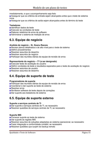 Modelo de um plano de testes
Qualidade e Teste de Software Página 15
imediatamente, e que o acompanhamento seja feito
Assegurar que os critérios de entrada sejam alcançados antes que o teste de sistema
inicie
Assegurar que os critérios de saída sejam alcançados antes do término do teste
Testadores
Identificar dados de teste
Executar as condições de teste
Elaborar relatórios de erros de software
Administrar o sistema de medição de erros
6.3. Equipe de negócio
Analista de negócio – Sr. Keanu Reeves
Revisar planos detalhados e de alto nível para o teste de sistema
Definir procedimentos
Resolver assuntos de desenho
Resolver assuntos de negócio
Participar das reuniões diárias da equipe de revisão de erros
Representante do negócio – ?? (a ser designado)
Executar teste de aceitação do usuário
Definir condições de teste e resultados esperados para o teste de aceitação do negócio
Resolver assuntos de usuário
Resolver assuntos de desenho
6.4. Equipe de suporte de teste
Programadores de suporte
Participar das reuniões diárias da equipe de revisão de erros
Coordenar e dar suporte ao teste de sistema
Resolver erros
Re-liberar software de teste depois de correções
Dar suporte aos testadores de sistema
6.5. Equipe de suporte externo
Suporte a serviços centrais de TI
Dar suporte a serviços centrais de TI, se necessário
Resolver questões de serviços centrais de TI, se necessário
Suporte IMS
Fornecer suporte ao teste de sistema
Dar suporte às regiões IMS
Resolver assuntos de soluções adaptadas ao sistema operacional, se necessário
Fazer integração e conformidade contábil, se necessário
Resolver questões que surjam do backup remoto
 