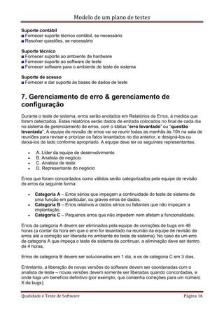 Modelo de um plano de testes
Qualidade e Teste de Software Página 16
Suporte contábil
Fornecer suporte técnico contábil, se necessário
Resolver questões, se necessário
Suporte técnico
Fornecer suporte ao ambiente de hardware
Fornecer suporte ao software de teste
Fornecer software para o ambiente de teste de sistema
Suporte de acesso
Fornecer e dar suporte às bases de dados de teste
7. Gerenciamento de erro & gerenciamento de
configuração
Durante o teste de sistema, erros serão anotados em Relatórios de Erros, à medida que
forem detectados. Estes relatórios serão dados de entrada colocados no final de cada dia
no sistema de gerenciamento de erros, com o status “erro levantado” ou “questão
levantada”. A equipe de revisão de erros vai se reunir todas as manhãs às 10h na sala de
reuniões para revisar e priorizar os fatos levantados no dia anterior, e designá-los ou
deixá-los de lado conforme apropriado. A equipe deve ter os seguintes representantes:
 A. Líder da equipe de desenvolvimento
 B. Analista de negócio
 C. Analista de teste
 D. Representante do negócio
Erros que foram concordados como válidos serão categorizados pela equipe de revisão
de erros da seguinte forma:
 Categoria A – Erros sérios que impeçam a continuidade do teste de sistema de
uma função em particular, ou graves erros de dados.
 Categoria B – Erros relativos a dados sérios ou faltantes que não impeçam a
implantação.
 Categoria C – Pequenos erros que não impedem nem afetam a funcionalidade.
Erros da categoria A devem ser eliminados pela equipe de correções de bugs em 48
horas (a contar da hora em que o erro for levantado na reunião da equipe de revisão de
erros até a correção ser liberada no ambiente do teste de sistema). No caso de um erro
de categoria A que impeça o teste de sistema de continuar, a eliminação deve ser dentro
de 4 horas.
Erros de categoria B devem ser solucionados em 1 dia, e os de categoria C em 3 dias.
Entretanto, a liberação de novas versões do software devem ser coordenadas com o
analista de teste – novas versões devem somente ser liberadas quando concordadas, e
onde haja um benefício definitivo (por exemplo, que contenha correções para um número
X de bugs).
 