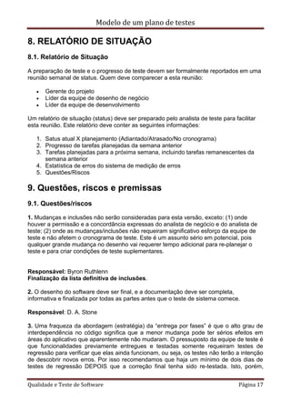 Modelo de um plano de testes
Qualidade e Teste de Software Página 17
8. RELATÓRIO DE SITUAÇÃO
8.1. Relatório de Situação
A preparação de teste e o progresso de teste devem ser formalmente reportados em uma
reunião semanal de status. Quem deve comparecer a esta reunião:
 Gerente do projeto
 Líder da equipe de desenho de negócio
 Líder da equipe de desenvolvimento
Um relatório de situação (status) deve ser preparado pelo analista de teste para facilitar
esta reunião. Este relatório deve conter as seguintes informações:
1. Satus atual X planejamento (Adiantado/Atrasado/No cronograma)
2. Progresso de tarefas planejadas da semana anterior
3. Tarefas planejadas para a próxima semana, incluindo tarefas remanescentes da
semana anterior
4. Estatística de erros do sistema de medição de erros
5. Questões/Riscos
9. Questões, riscos e premissas
9.1. Questões/riscos
1. Mudanças e inclusões não serão consideradas para esta versão, exceto: (1) onde
houver a permissão e a concordância expressas do analista de negócio e do analista de
teste; (2) onde as mudanças/inclusões não requeiram significativo esforço da equipe de
teste e não afetem o cronograma de teste. Este é um assunto sério em potencial, pois
qualquer grande mudança no desenho vai requerer tempo adicional para re-planejar o
teste e para criar condições de teste suplementares.
Responsável: Byron Ruthlenn
Finalização da lista definitiva de inclusões.
2. O desenho do software deve ser final, e a documentação deve ser completa,
informativa e finalizada por todas as partes antes que o teste de sistema comece.
Responsável: D. A. Stone
3. Uma fraqueza da abordagem (estratégia) da “entrega por fases” é que o alto grau de
interdependência no código significa que a menor mudança pode ter sérios efeitos em
áreas do aplicativo que aparentemente não mudaram. O pressuposto da equipe de teste é
que funcionalidades previamente entregues e testadas somente requeiram testes de
regressão para verificar que elas ainda funcionam, ou seja, os testes não terão a intenção
de descobrir novos erros. Por isso recomendamos que haja um mínimo de dois dias de
testes de regressão DEPOIS que a correção final tenha sido re-testada. Isto, porém,
 