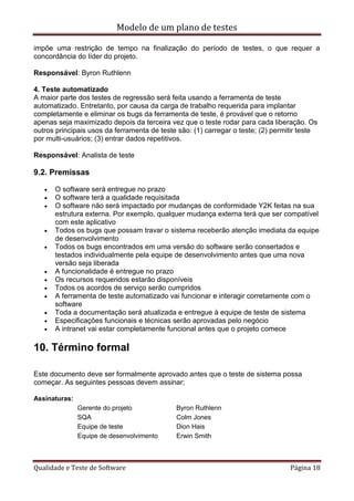Modelo de um plano de testes
Qualidade e Teste de Software Página 18
impõe uma restrição de tempo na finalização do período de testes, o que requer a
concordância do líder do projeto.
Responsável: Byron Ruthlenn
4. Teste automatizado
A maior parte dos testes de regressão será feita usando a ferramenta de teste
automatizado. Entretanto, por causa da carga de trabalho requerida para implantar
completamente e eliminar os bugs da ferramenta de teste, é provável que o retorno
apenas seja maximizado depois da terceira vez que o teste rodar para cada liberação. Os
outros principais usos da ferramenta de teste são: (1) carregar o teste; (2) permitir teste
por multi-usuários; (3) entrar dados repetitivos.
Responsável: Analista de teste
9.2. Premissas
 O software será entregue no prazo
 O software terá a qualidade requisitada
 O software não será impactado por mudanças de conformidade Y2K feitas na sua
estrutura externa. Por exemplo, qualquer mudança externa terá que ser compatível
com este aplicativo
 Todos os bugs que possam travar o sistema receberão atenção imediata da equipe
de desenvolvimento
 Todos os bugs encontrados em uma versão do software serão consertados e
testados individualmente pela equipe de desenvolvimento antes que uma nova
versão seja liberada
 A funcionalidade é entregue no prazo
 Os recursos requeridos estarão disponíveis
 Todos os acordos de serviço serão cumpridos
 A ferramenta de teste automatizado vai funcionar e interagir corretamente com o
software
 Toda a documentação será atualizada e entregue à equipe de teste de sistema
 Especificações funcionais e técnicas serão aprovadas pelo negócio
 A intranet vai estar completamente funcional antes que o projeto comece
10. Término formal
Este documento deve ser formalmente aprovado antes que o teste de sistema possa
começar. As seguintes pessoas devem assinar;
Assinaturas:
Gerente do projeto Byron Ruthlenn
SQA Colm Jones
Equipe de teste Dion Hais
Equipe de desenvolvimento Erwin Smith
 