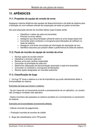Modelo de um plano de testes
Qualidade e Teste de Software Página 19
11. APÊNDICES
11.1. Propósito da equipe de revisão de erros
Assegurar máxima eficiência das equipes de desenvolvimento e de teste de sistema para
a liberação do novo software através da cooperação de todas as partes envolvidas.
Isto será alcançado através de reuniões diárias cujas funções serão:
 Classificar o status de cada erro levantado
 Priorizar os erros válidos
 Assegurar que documentação suficiente sobre os erros esteja disponível
 Concordar sobre conteúdo e cronograma para liberações de software no
teste de sistema
 Assegurar uma fonte concordada de informação de reportação de erro
 Identificar assuntos que possam afetar a performance do teste de sistema
11.2. Pauta da reunião da equipe de revisão de erros
 Revisar ações da reunião anterior
 Classificar e priorizar cada erro
 Revisar erros para verificar duplicidade
 Concordar na prioridade de cada erro
 Determinar adequação de documentação associada a cada erro levantado
 Concordar no conteúdo e cronograma de liberações
 Revisar ações designadas em reuniões anteriores
11.3. Classificação de bugs
1. Um bug "A" trava o sistema ou é de tal importância que pode radicalmente afetar a
funcionalidade do sistema.
Exemplos de bugs que travam o sistema:
- Se por causa de um travamento durante o processamento de um aplicativo, um usuário
não consegue completar este aplicativo
- Dados incorretos são passados ao sistema resultado em corrompimento ou travamento
do sistema.
Exemplos de funcionalidade severamente afetada:
- Cálculo incorreto de pagamentos
- Produção incorreta de acordos de crédito
2. Bugs são classificados como "B"quando:
 