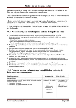 Modelo de um plano de testes
Qualidade e Teste de Software Página 20
- Afetam um elemento menos importante da funcionalidade. Exemplo: um default de um
falor não está correto e precisa ser corrigido manualmente.
- Os dados afetados não têm um grande impacto. Exemplo: um dado de um cliente não foi
enviado corretamente para a base de dados.
- Existe um método alternativo para completar o processo. Exemplo: um problema ao ler
os detalhes de um crédito. Esta mudança pode ser entrada manualmente.
3. Bugs do tipo "C" são inofensivos. Exemplos: falta de texto nas janelas de ajuda, opções
em duplicidade.
11.4. Procedimento para manutenção de sistema de registro de erros
1. O controlador de teste deve passar qualquer grande erro/anomalia para o líder da equipe de
desenvolvimento ou seu representante designado, antes de fazer um registro formal do erro. Isto tem
algumas vantagens:
- Evita esforço desnecessário dos testadores
- Põe o desenvolvedor imediatamente a par do problema
- Permite que o desenvolvedor adicione mecanismos necessários para localizar o erro
2. Todos os bugs levantados devem estar nos corretos formulários de erro, e conter todas as informações
relevantes
3. O erro deve ser registrado no dia em que ocorrer, com o status 'LEVANTADO'
4. Deve haver uma reunião diária da equipe de suporte ao teste de sistema, para discutir, priorizar e
concordar em todos os erros registrados. Durante estas reuniões, erros podem ser baixados,
identificados como duplicatas, passados aos programadores, etc.
5. O registro de erros será atualizado com o status de todos os erros depois desta reunião. Exemplo:
duplicata, com programador, etc.
6. Uma vez que o erro foi consertado e estiver pronto para liberação, os formulários correspondentes
devem ser passados ao controlador de teste, para que ele mude o seu status para “Consertado para ser
re-testado”.
7. Quando o erro for re-testado e estiver correto, seu status deve mudar para “Fechado”.
8. Relatórios de status de erros devem ser produzidos pelo sistema de erros, para uso nas reuniões da
equipe de revisão de erros.
11.5. Processo noturno – checagem de contabilidade e sistemas de
informação computadorizados
Requisito de teste Itens a checar Nível de teste
Contabilidade
Quando a transferência de dados estiver completa, relatório
deve ser checado contra:
1. Transações similares
2. Formulários de dados de entrada de teste
1. Relatório de legado
X
Relatório de
transações do
escritório
2. Relatório
X
1. Checagem em
nível de campo
2. Checagem em
nível de campo
 