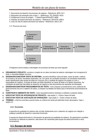 Modelo de um plano de testes
Qualidade e Teste de Software Página 4
1. Documento de desenho de processo de negócio - Referência: BPD-1011
2. Requisitos de transação para a fase 1 - Referência: TR_PHASE1-4032
3. Problemas & riscos do projeto – T:DataProjectPROJECT.MDB
4. Padrões de desenvolvimento de sistema - Referência: DEVSTD-1098-2
5. Ciclo de vida do desenvolvimento de sistema - Referência: SDLC-301
2.2. Processo de teste
O diagrama acima explica a abordagem do processo de teste que será seguida.
a. ORGANIZAR O PROJETO - envolve a criação de um plano de teste de sistema, abordagem de cronograma &
teste, e requisitar/delegar recursos.
b. DESENHAR/CONSTRUIR TESTE DE SISTEMA - envolve identificar ciclos de teste, casos de teste, critérios
de entrada e de saída, resultados esperados, etc. Em geral, as condições de teste e os resultados esperados
serão identificados pela equipe de teste em conjunto com o analista de negócio do projeto ou com o
especialista do negócio. A equipe de teste vai então identificar os casos de teste e os dados requeridos. As
condições de teste são derivadas do desenho do negócio e dos documentos de requisitos de transação.
c. DESENHAR/CONSTRUIR PROCEDIMENTOS DE TESTE - inclui preparar procedimentos como sistemas de
gerenciamento de erro e relatório de status, e preparar as tabelas de dados para a ferramenta automatizada de
teste.
d. CONSTRUIR O AMBIENTE DE TESTE - inclui requisitar/construir hardware e software e preparar dados.
e. EXECUTAR TESTE DE INTEGRAÇÃO DE PROJETO - veja seção 3 – Ciclos e fases de teste.
f. EXECUTAR TESTE DE ACEITAÇÃO DE OPERAÇÕES - veja seção 3 – Ciclos e fases de teste.
g. TÉRMINO - o término acontece quando todos os critérios de saída pré-definidos foram alcançados. Veja a
seção 2.4.
2.2.1. Exclusões
A garantia da qualidade do sistema não vai lidar diretamente com o desenho do negócio em relação a
qualquer questão de desenho e assuntos funcionais.
A equipe de desenvolvimento é o fornecedor da garantia da qualidade do sistema. Se aparecerem questões
funcionais ou relativas ao desenho, elas devem ser resolvidas pela equipe de desenvolvimento e seus
fornecedores.
2.3. Escopo de teste
a. Planejar o
projeto
b. Desenhar o
Teste de
Sistema
c.
Desenhar/Constru
ir procedimentos
de testes
d. Construir
ambiente de
teste
e. Executar o
teste de Sistema
f. Executar o
teste de Aceite
g. TERMINO
 