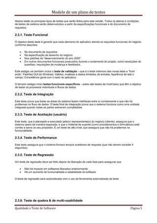 Modelo de um plano de testes
Qualidade e Teste de Software Página 5
Abaixo estão os principais tipos de testes que serão feitos para esta versão. Todos os planos e condições
de testes de sistema serão desenvolvidos a partir de especificações funcionais e do documento de
requisitos.
2.3.1. Teste Funcional
O objetivo deste teste é garantir que cada elemento do aplicativo atenda os requisitos funcionais do negócio
conforme descritos:
 No documento de requisitos
 Na especificação de desenho do negócio
 Nos padrões de “desenvolvimento do ano 2000”
 Em outros documentos funcionais produzidos durante o andamento do projeto, como resoluções de
questões, requisições de mudança e feedbacks.
Este estágio vai também incluir o teste de validação – que é o teste intensivo das novas telas e “front
ends”. Padrões GUI do Windows; Válidos, inválidos e dados limitados de entrada; Aparência de tela e
campo; Consistência geral com o resto do aplicativo.
O terceiro estágio inclui testes funcionais específicos – estes são testes de nível baixo que têm o objetivo
de testar os processos individuais e fluxos de dados.
2.3.2. Teste de Integração
Este teste prova que todas as áreas do sistema fazem interfaces entre si corretamente e que não há
problemas no fluxo de dados. O teste final de integração prova que o sistema funciona como uma unidade
integrada quando todas as partes estiverem completadas.
2.3.3. Teste de Aceitação (usuário)
Este teste, que é planejado e executado pelo(s) representante(s) do negócio (cliente), assegura que o
sistema opera da maneira esperada, e que o material de suporte (como procedimentos e formulários) está
correto e serve ao seu propósito. É um teste de alto nível, que assegura que não há problemas na
funcionalidade.
2.3.4. Teste de Performance
Este teste assegura que o sistema fornece tempos aceitáveis de resposta (que não devem exceder 4
segundos).
2.3.5. Teste de Regressão
Um teste de regressão deve ser feito depois da liberação de cada fase para assegurar que:
 Não há impacto em softwares liberados anteriormente
 Há um aumento de funcionalidade e estabilidade do software
O teste de regressão será automatizado com o uso da ferramenta automatizada de teste.
2.3.6. Teste de quebra & de multi-usabilidade
 