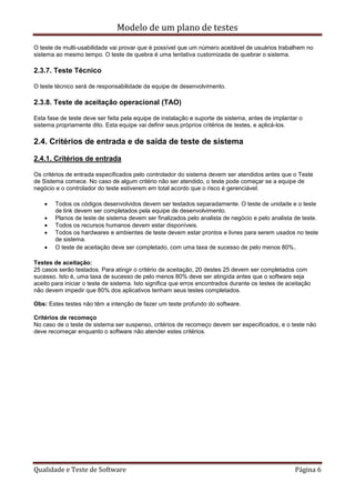 Modelo de um plano de testes
Qualidade e Teste de Software Página 6
O teste de multi-usabilidade vai provar que é possível que um número aceitável de usuários trabalhem no
sistema ao mesmo tempo. O teste de quebra é uma tentativa customizada de quebrar o sistema.
2.3.7. Teste Técnico
O teste técnico será de responsabilidade da equipe de desenvolvimento.
2.3.8. Teste de aceitação operacional (TAO)
Esta fase de teste deve ser feita pela equipe de instalação e suporte de sistema, antes de implantar o
sistema propriamente dito. Esta equipe vai definir seus próprios critérios de testes, e aplicá-los.
2.4. Critérios de entrada e de saída de teste de sistema
2.4.1. Critérios de entrada
Os critérios de entrada especificados pelo controlador do sistema devem ser atendidos antes que o Teste
de Sistema comece. No caso de algum critério não ser atendido, o teste pode começar se a equipe de
negócio e o controlador do teste estiverem em total acordo que o risco é gerenciável.
 Todos os códigos desenvolvidos devem ser testados separadamente. O teste de unidade e o teste
de link devem ser completados pela equipe de desenvolvimento.
 Planos de teste de sistema devem ser finalizados pelo analista de negócio e pelo analista de teste.
 Todos os recursos humanos devem estar disponíveis.
 Todos os hardwares e ambientes de teste devem estar prontos e livres para serem usados no teste
de sistema.
 O teste de aceitação deve ser completado, com uma taxa de sucesso de pelo menos 80%.
Testes de aceitação:
25 casos serão testados. Para atingir o critério de aceitação, 20 destes 25 devem ser completados com
sucesso. Isto é, uma taxa de sucesso de pelo menos 80% deve ser atingida antes que o software seja
aceito para iniciar o teste de sistema. Isto significa que erros encontrados durante os testes de aceitação
não devem impedir que 80% dos aplicativos tenham seus testes completados.
Obs: Estes testes não têm a intenção de fazer um teste profundo do software.
Critérios de recomeço
No caso de o teste de sistema ser suspenso, critérios de recomeço devem ser especificados, e o teste não
deve recomeçar enquanto o software não atender estes critérios.
 