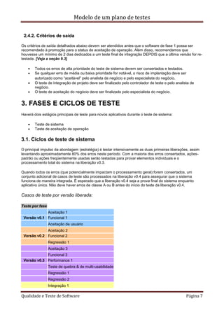 Modelo de um plano de testes
Qualidade e Teste de Software Página 7
2.4.2. Critérios de saída
Os critérios de saída detalhados abaixo devem ser atendidos antes que o software de fase 1 possa ser
recomendado à promoção para o status de aceitação de operação. Além disso, recomendamos que
houvesse um mínimo de 2 dias dedicados a um teste final de integração DEPOIS que a última versão for re-
testada. [Veja a seção 9.3]
 Todos os erros de alta prioridade do teste de sistema devem ser consertados e testados.
 Se qualquer erro de média ou baixa prioridade for notável, o risco de implantação deve ser
autorizado como “aceitável” pelo analista de negócio e pelo especialista do negócio.
 O teste de integração de projeto deve ser finalizado pelo controlador de teste e pelo analista de
negócio.
 O teste de aceitação do negócio deve ser finalizado pelo especialista do negócio.
3. FASES E CICLOS DE TESTE
Haverá dois estágios principais de teste para novos aplicativos durante o teste de sistema:
 Teste de sistema
 Teste de aceitação de operação
3.1. Ciclos de teste de sistema
O principal impulso da abordagem (estratégia) é testar intensivamente as duas primeiras liberações, assim
levantando aproximadamente 80% dos erros neste período. Com a maioria dos erros consertados, ações-
padrão ou ações freqüentemente usadas serão testadas para provar elementos individuais e o
processamento total do sistema na liberação v0.3.
Quando todos os erros (que potencialmente impactam o processamento geral) forem consertados, um
conjunto adicional de casos de teste são processados na liberação v0.4 para assegurar que o sistema
funciona de maneira integrada. É esperado que a liberação v0.4 seja a prova final do sistema enquanto
aplicativo único. Não deve haver erros de classe A ou B antes do início do teste da liberação v0.4.
Casos de teste por versão liberada:
Teste por fase
Aceitação 1
Versão v0.1 Funcional 1
Aceitação de usuário
Aceitação 2
Versão v0.2 Funcional 2
Regressão 1
Aceitação 3
Funcional 3
Versão v0.3 Performance 1
Teste de quebra & de multi-usabilidade
Regressão 1
Regressão 2
Integração 1
 