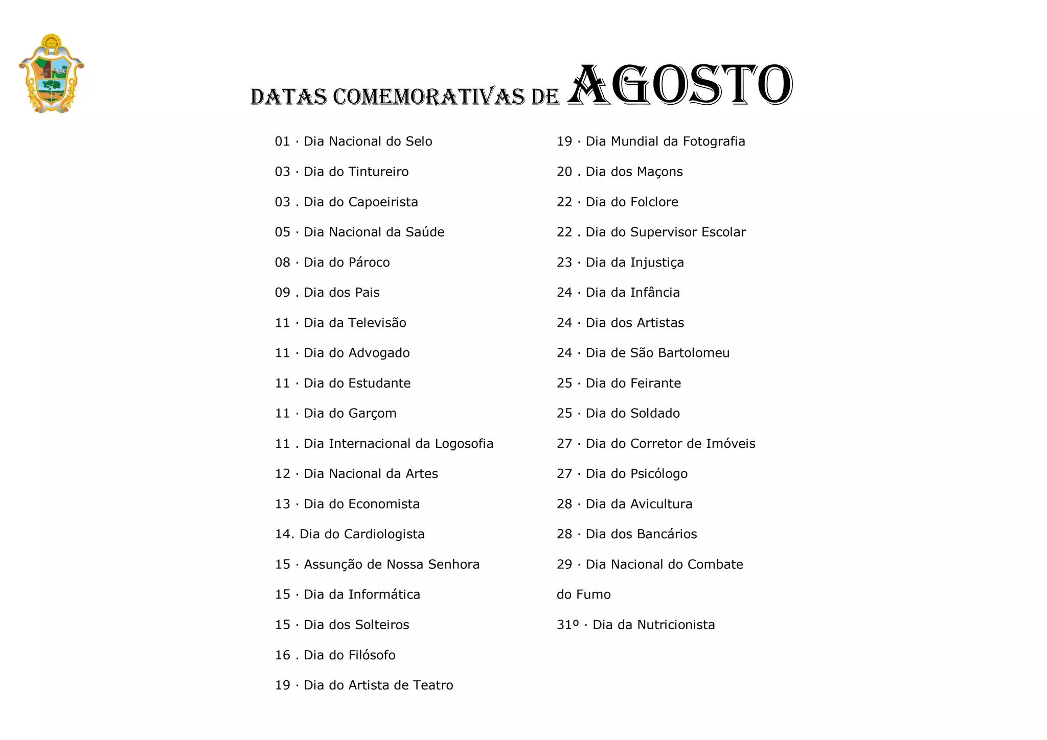 Datas Comemorativas de
 Agosto
                                        Agosto
 01 · Dia Nacional do Selo             19 · Dia Mundial da Fotografia

 03 · Dia do Tintureiro                20 . Dia dos Maçons

 03 . Dia do Capoeirista               22 · Dia do Folclore

 05 · Dia Nacional da Saúde            22 . Dia do Supervisor Escolar

 08 · Dia do Pároco                    23 · Dia da Injustiça

 09 . Dia dos Pais                     24 · Dia da Infância

 11 · Dia da Televisão                 24 · Dia dos Artistas

 11 · Dia do Advogado                  24 · Dia de São Bartolomeu

 11 · Dia do Estudante                 25 · Dia do Feirante

 11 · Dia do Garçom                    25 · Dia do Soldado

 11 . Dia Internacional da Logosofia   27 · Dia do Corretor de Imóveis

 12 · Dia Nacional da Artes            27 · Dia do Psicólogo

 13 · Dia do Economista                28 · Dia da Avicultura

 14. Dia do Cardiologista              28 · Dia dos Bancários

 15 · Assunção de Nossa Senhora        29 · Dia Nacional do Combate

 15 · Dia da Informática               do Fumo

 15 · Dia dos Solteiros                31º · Dia da Nutricionista

 16 . Dia do Filósofo

 19 · Dia do Artista de Teatro
 