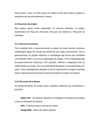 Sendo assim, como um mês possui em média 22 dias úteis então o projeto se                             
estenderia por aproximadamente 3 meses. 
 
2.4 Recursos do projeto 
Nas seções abaixo serão explanados os recursos utilizados no projeto.                   
Subdivididos em Recursos Humanos, Recursos de ​Software e Recursos de                   
Hardware​. 
 
2.4.1 Recursos Humanos 
Para subsidiar todo o desenvolvimento e projeto do nosso produto utilizamos                     
metodologias ágeis em virtude dos benefícios que estas proporcionam. Para o                     
gerenciamento do projeto utilizamos a metodologia ágil Scrum pois possibilita                   
uma iteração diária e uma boa colaboração da equipe. Como metodologia ágil                       
de desenvolvimento utilizamos o XP, portanto, reafirma a integração entre os                     
componentes da equipe com sua rotatividade de papéis e sua programação em                       
pares. Todo o planejamento adotado no Scrum está descrito na seção 4 que fala                           
sobre o planejamento temporal do desenvolvimento do projeto de ​software​. 
 
2.4.2 Recursos de ​software 
No desenvolvimento do projeto foram utilizados ​softwares ​que subsidiaram o                   
processo: 
 
Delphi XE7 ­ Ferramenta utilizada na modelagem do Diagrama de Classe                     
e para a codificação do sistema. 
SVN​ ­ Ferramenta para controle de versão. 
PostgreSQL​ ­ Banco de dados utilizado. 
 
