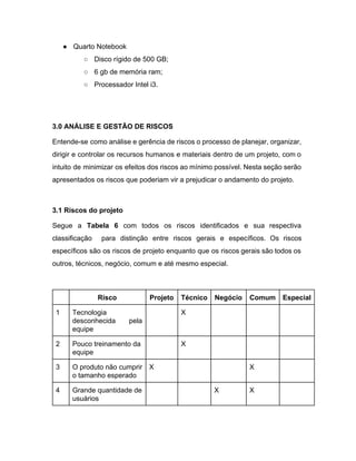 ● Quarto Notebook 
○ Disco rígido de 500 GB; 
○ 6 gb de memória ram; 
○ Processador Intel i3. 
 
 
3.0 ANÁLISE E GESTÃO DE RISCOS 
Entende­se como análise e gerência de riscos o processo de planejar, organizar,                       
dirigir e controlar os recursos humanos e materiais dentro de um projeto, com o                           
intuito de minimizar os efeitos dos riscos ao mínimo possível. Nesta seção serão                         
apresentados os riscos que poderiam vir a prejudicar o andamento do projeto.  
 
3.1 Riscos do projeto 
Segue a ​Tabela 6 com todos os riscos identificados e sua respectiva                       
classificação para distinção entre riscos gerais e específicos. Os riscos                   
específicos são os riscos de projeto enquanto que os riscos gerais são todos os                           
outros, técnicos, negócio, comum e até mesmo especial. 
 
  Risco  Projeto  Técnico  Negócio  Comum  Especial 
1  Tecnologia 
desconhecida pela   
equipe 
  X       
2  Pouco treinamento da 
equipe 
  X       
3  O produto não cumprir 
o tamanho esperado 
X      X   
4  Grande quantidade de 
usuários 
    X  X   
 
