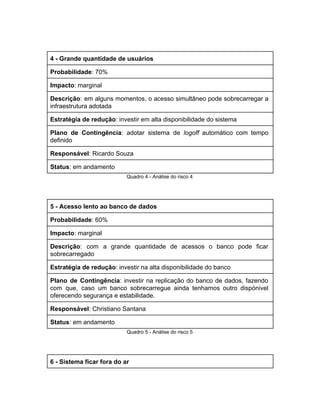  
4 ­ Grande quantidade de usuários 
Probabilidade​: 70% 
Impacto​: marginal 
Descrição​: ​em alguns momentos, o acesso simultâneo pode sobrecarregar a                   
infraestrutura adotada 
Estratégia de redução​: investir em alta disponibilidade do sistema 
Plano de Contingência​: adotar sistema de ​logoff automático com tempo                   
definido 
Responsável​: Ricardo Souza 
Status​: em andamento 
Quadro 4 ­ Análise do risco 4 
 
5 ­ Acesso lento ao banco de dados 
Probabilidade​: 60% 
Impacto​: marginal 
Descrição​: com a grande quantidade de acessos o banco pode ficar                     
sobrecarregado 
Estratégia de redução​: investir na alta disponibilidade do banco 
Plano de Contingência​: investir na replicação do banco de dados, fazendo                     
com que, caso um banco sobrecarregue ainda tenhamos outro dispónivel                   
oferecendo segurança e estabilidade. 
Responsável​: Christiano Santana 
Status​: em andamento 
Quadro 5 ­ Análise do risco 5 
 
6 ­ Sistema ficar fora do ar 
 
