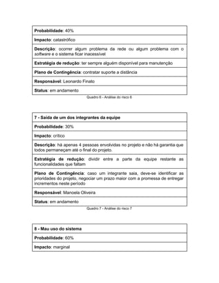 Probabilidade​: 40% 
Impacto​: catastrófico 
Descrição​: ocorrer algum problema da rede ou algum problema com o                     
software​ e o sistema ficar inacessível 
Estratégia de redução​: ter sempre alguém disponível para manutenção 
Plano de Contingência​: contratar suporte a distância 
Responsável​: Leonardo Finato 
Status​: em andamento 
Quadro 6 ­ Análise do risco 6 
 
7 ­ Saída de um dos integrantes da equipe 
Probabilidade​: 30% 
Impacto​: crítico 
Descrição​: ​há apenas 4 pessoas envolvidas no projeto e não há garantia que                         
todos permaneçam até o final do projeto. 
Estratégia de redução​: dividir entre a parte da equipe restante as                     
funcionalidades que faltam 
Plano de Contingência​: ​caso um integrante saia, deve­se identificar as                   
prioridades do projeto, negociar um prazo maior com a promessa de entregar                       
incrementos neste período 
Responsável​: Manoela Oliveira 
Status​: em andamento 
Quadro 7 ­ Análise do risco 7 
 
8 ­ Mau uso do sistema 
Probabilidade​: 60% 
Impacto​: marginal 
 
