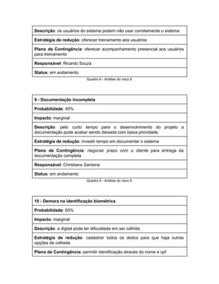 Descrição​: os usuários do sistema podem não usar corretamente o sistema 
Estratégia de redução​: oferecer treinamento aos usuários 
Plano de Contingência​: oferecer acompanhamento presencial aos usuários               
para treinamento 
Responsável​: Ricardo Souza 
Status​: em andamento 
Quadro 8 ­ Análise do risco 8 
 
9 ­ Documentação incompleta 
Probabilidade​: 40% 
Impacto​: marginal 
Descrição​: pelo curto tempo para o desenvolvimento do projeto a                   
documentação pode acabar sendo deixada com baixa prioridade. 
Estratégia de redução​: investir tempo em documentar o sistema 
Plano de Contingência​: negociar prazo com o cliente para entrega da                     
documentação completa 
Responsável​: Christiano Santana 
Status​: em andamento 
Quadro 9 ­ Análise do risco 9 
 
10 ­ Demora na identificação biométrica 
Probabilidade​: 60% 
Impacto​: marginal 
Descrição​: a digital pode ter dificuldade em ser colhida 
Estratégia de redução​: cadastrar todos os dedos para que haja outras                     
opções de colheita 
Plano de Contingência​: permitir identificação através do nome e cpf 
 
