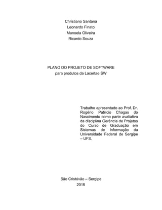Christiano Santana 
Leonardo Finato 
Manoela Oliveira 
Ricardo Souza 
  
   
  
  
PLANO DO PROJETO DE SOFTWARE 
para produtos da Lacertae SW 
  
  
  
  
  
Trabalho apresentado ao Prof. Dr.         
Rogério Patrício Chagas do       
Nascimento como parte avaliativa       
da disciplina Gerência de Projetos         
do Curso de Graduação em         
Sistemas de Informação da       
Universidade Federal de Sergipe       
– UFS. 
  
  
  
  
  
  
São Cristóvão – Sergipe 
2015 
 
