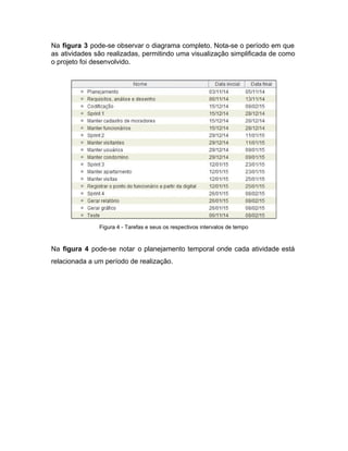 Na ​figura 3 ​pode­se observar o diagrama completo. Nota­se o período em que                         
as atividades são realizadas, permitindo uma visualização simplificada de como                   
o projeto foi desenvolvido. 
 
 
Figura 4 ­ Tarefas e seus os respectivos intervalos de tempo 
 
Na ​figura 4 ​pode­se notar o planejamento temporal onde cada atividade está                       
relacionada a um período de realização. 
 