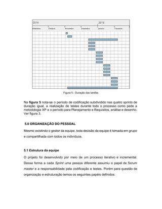  
Figura 5 ­ Duração das tarefas 
 
Na ​figura 5 ​nota­se o período de codificação subdividido nas quatro ​sprints de                         
duração igual, a realização de testes durante todo o processo como pede a                         
metodologia XP e o período para Planejamento e Requisitos, análise e desenho.                       
Ver figura 3. 
 
 ​5.0 ORGANIZAÇÃO DO PESSOAL 
Mesmo existindo o gestor da equipe, toda decisão da equipe é tomada em grupo                           
e compartilhada com todos os indivíduos. 
 
5.1 Estrutura da equipe 
O projeto foi desenvolvido por meio de um processo iterativo e incremental.                       
Dessa forma a cada ​Sprint ​uma pessoa diferente assumiu o papel de Scrum                         
master ​e a responsabilidade pela codificação e testes. Porém para questão de                       
organização e estruturação temos os seguintes papéis definidos: 
 
 
