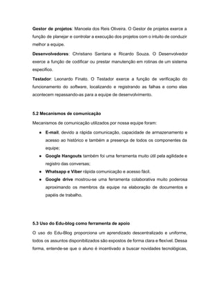 Gestor de projetos​: Manoela dos Reis Oliveira. O Gestor de projetos exerce a                         
função de planejar e controlar a execução dos projetos com o intuito de conduzir                           
melhor a equipe. 
Desenvolvedores​: Christiano Santana e Ricardo Souza. O Desenvolvedor               
exerce a função de codificar ou prestar manutenção em rotinas de um sistema                         
especifico. 
Testador​: Leonardo Finato. O Testador exerce a função de verificação do                     
funcionamento do ​software​, localizando e registrando as falhas e como elas                     
acontecem repassando­as para a equipe de desenvolvimento. 
 
5.2 Mecanismos de comunicação 
Mecanismos de comunicação utilizados por nossa equipe foram:  
● E­mail​, devido a rápida comunicação, capacidade de armazenamento e                 
acesso ao histórico e também a presença de todos os componentes da                       
equipe;  
● Google Hangouts também foi uma ferramenta muito útil pela agilidade e                     
registro das conversas;  
● Whatsapp e Viber ​rápida comunicação e acesso fácil. 
● Google drive mostrou­se uma ferramenta colaborativa muito poderosa               
aproximando os membros da equipe na elaboração de documentos e                   
papéis de trabalho. 
 
 
5.3 Uso do Edu­blog como ferramenta de apoio 
O uso do Edu­Blog proporciona um aprendizado descentralizado e uniforme,                   
todos os assuntos disponibilizados são expostos de forma clara e flexível. Dessa                       
forma, entende­se que o aluno é incentivado a buscar novidades tecnológicas,                     
 